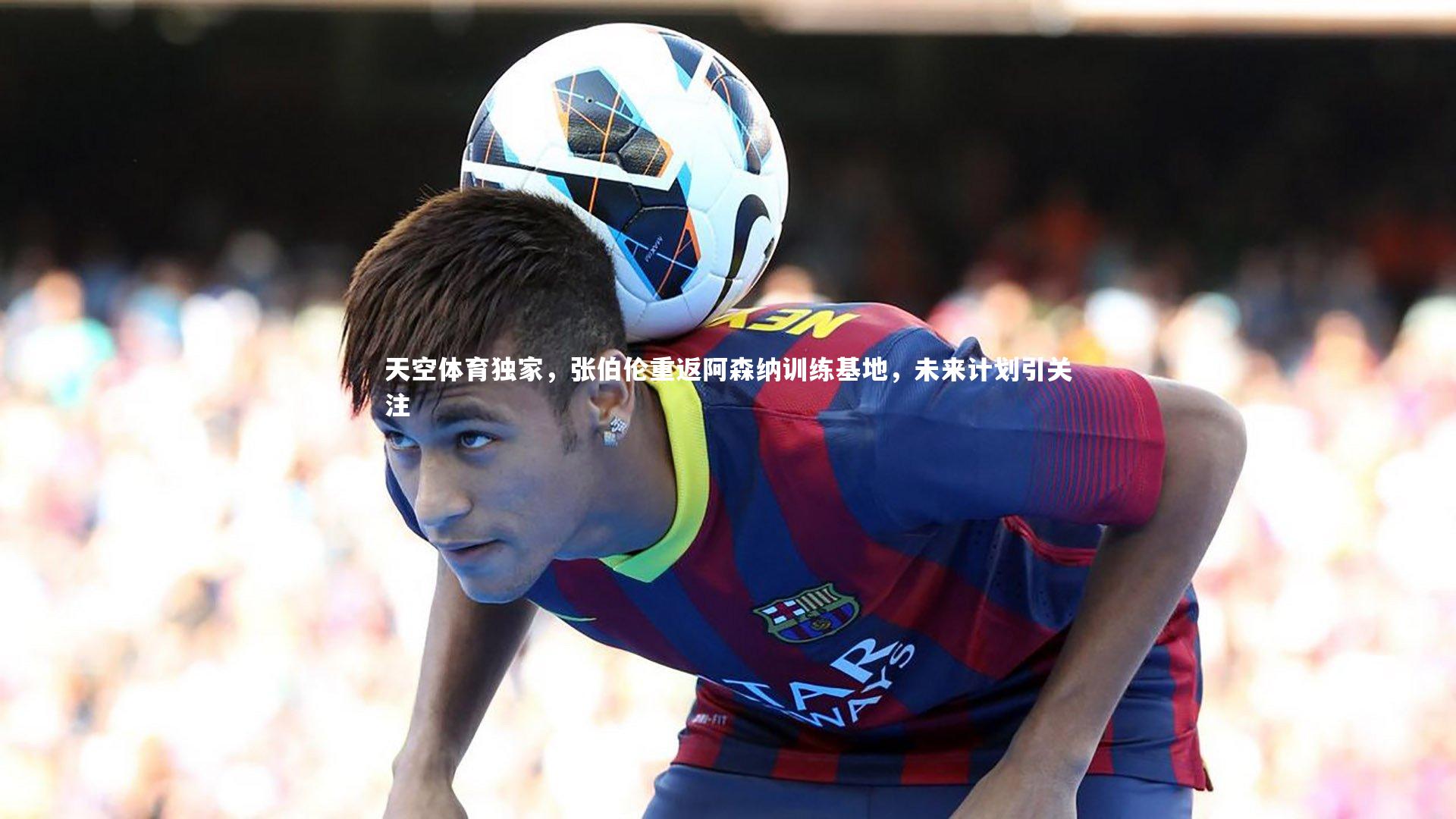 球速体育平台-天空体育独家，张伯伦重返阿森纳训练基地，未来计划引关注
